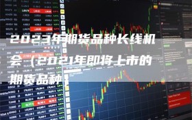 2023年期货品种长线机会（2021年即将上市的期货品种）