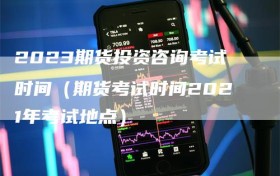 2023期货投资咨询考试时间（期货考试时间2021年考试地点）