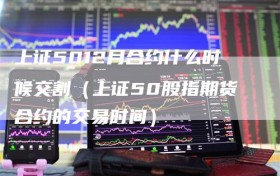 上证5012月合约什么时候交割（上证50股指期货合约的交易时间）