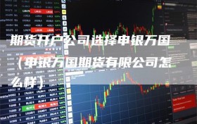 期货开户公司选择申银万国（申银万国期货有限公司怎么样）