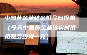 中国黄金基础金价今日价格（今天中国黄金基础实时价格是多少钱一克）