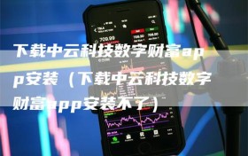 下载中云科技数字财富app安装（下载中云科技数字财富app安装不了）