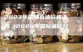 2023年国际石油价格走势（2020年国际油价分析）