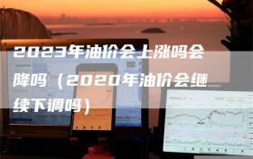 2023年油价会上涨吗会降吗（2020年油价会继续下调吗）