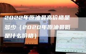 2022年原油最高价格是多少（2020年原油最低是什么价格）