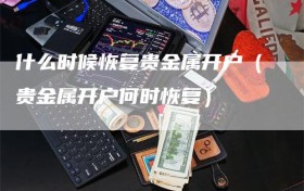 什么时候恢复贵金属开户（贵金属开户何时恢复）