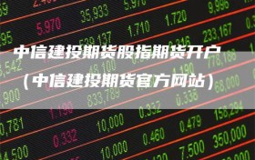 中信建投期货股指期货开户（中信建投期货官方网站）