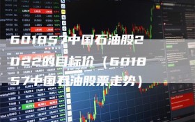 601857中国石油股2022的目标价（601857中国石油股票走势）