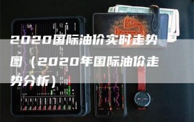 2020国际油价实时走势图（2020年国际油价走势分析）