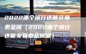 2022哪个银行还能交易贵金属（2022哪个银行还能交易贵金属呢）