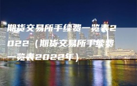 期货交易所手续费一览表2022（期货交易所手续费一览表2022年）