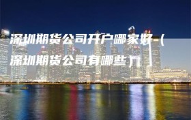 深圳期货公司开户哪家好（深圳期货公司有哪些）