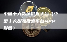 中国十大货源批发平台（中国十大货源批发平台APP排名）