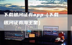 下载银河证券app（下载银河证券海王星）