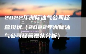 2022年洲际油气公司经营现状（2022年洲际油气公司经营现状分析）