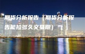 期货分析报告（期货分析报告能拉多久交易期）