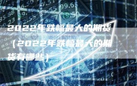 2022年跌幅最大的期货（2022年跌幅最大的期货有哪些）