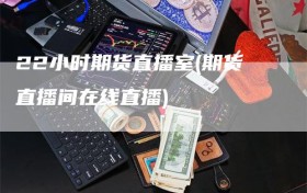 22小时期货直播室(期货直播间在线直播)