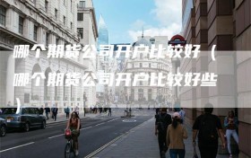 哪个期货公司开户比较好（哪个期货公司开户比较好些）