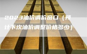 2023油价调价窗口（预计下次油价调整价格多少）