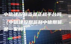 中信建投期货是正规平台吗（中信建投期货和中信期货是一家吗）