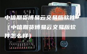 中信期货博易云交易版软件（中信期货博易云交易版软件怎么样）