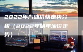 2022年汽油价格走势分析（2022年明年油价走势）