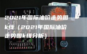 2021年国际油价走势图k线（2021年国际油价走势图k线分析）