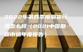 2022年第四季度期货行情怎么样（2021中国期货市场年度报告）