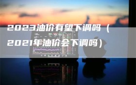 2023油价有望下调吗（2021年油价会下调吗）