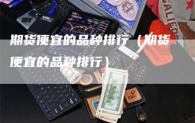 期货便宜的品种排行（期货便宜的品种排行）