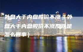 外盘大于内盘股价不涨（外盘大于内盘股价不涨反跌是怎么回事）