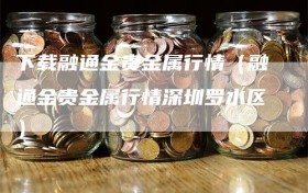 下载融通金贵金属行情（融通金贵金属行情深圳罗水区）