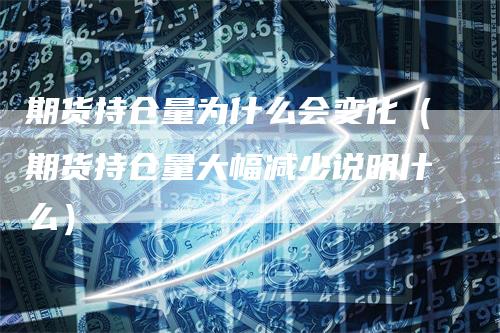 期货持仓量为什么会变化（期货持仓量大幅减少说明什么）