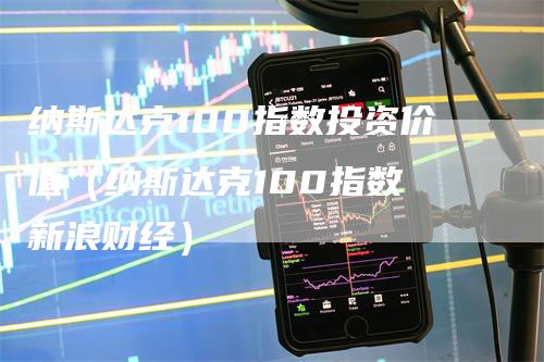 纳斯达克100指数投资价值（纳斯达克100指数 新浪财经）