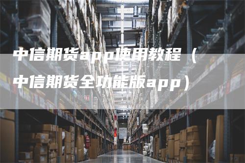 中信期货app使用教程（中信期货全功能版app）