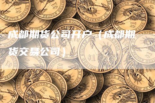 成都期货公司开户（成都期货交易公司）