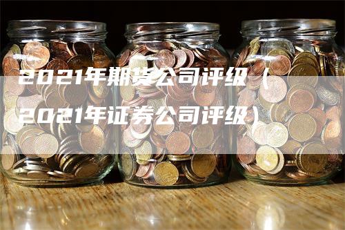 2021年期货公司评级（2021年证券公司评级）