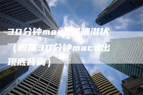 30分钟macd尾端潜伏（股票30分钟macd出现底背离）