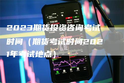 2023期货投资咨询考试时间（期货考试时间2021年考试地点）