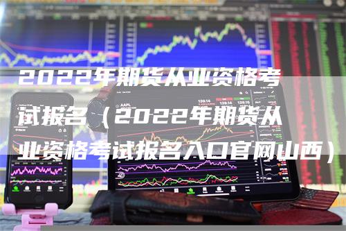 2022年期货从业资格考试报名（2022年期货从业资格考试报名入口官网山西）