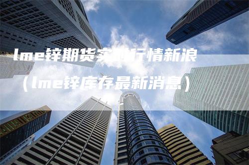 lme锌期货实时行情新浪（lme锌库存最新消息）