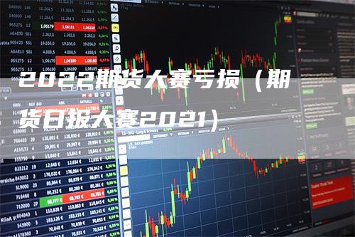 2022期货大赛亏损（期货日报大赛2021）