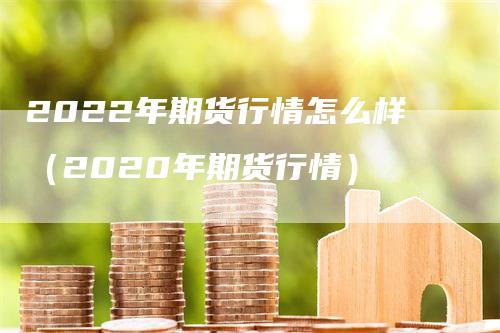 2022年期货行情怎么样（2020年期货行情）