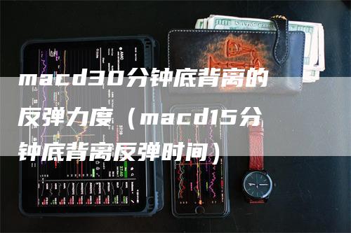 macd30分钟底背离的反弹力度（macd15分钟底背离反弹时间）