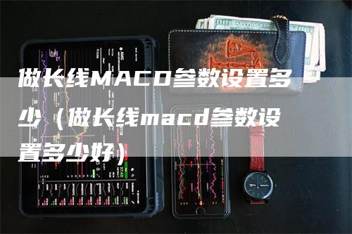 做长线MACD参数设置多少（做长线macd参数设置多少好）