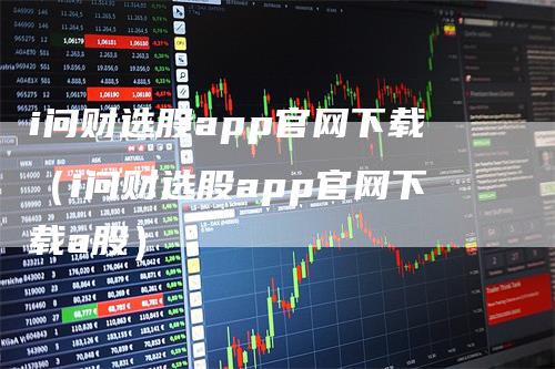 i问财选股app官网下载（i问财选股app官网下载a股）