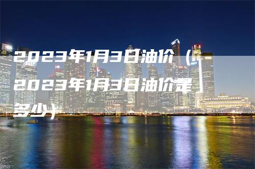 2023年1月3日油价（2023年1月3日油价是多少）