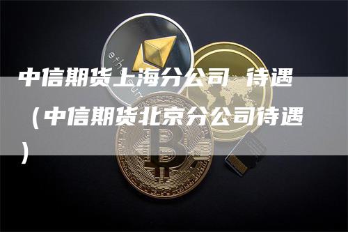 中信期货上海分公司 待遇（中信期货北京分公司待遇）