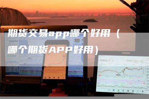 期货交易app哪个好用（哪个期货APP好用）